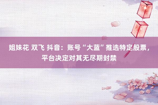 姐妹花 双飞 抖音：账号“大蓝”推选特定股票，平台决定对其无尽期封禁