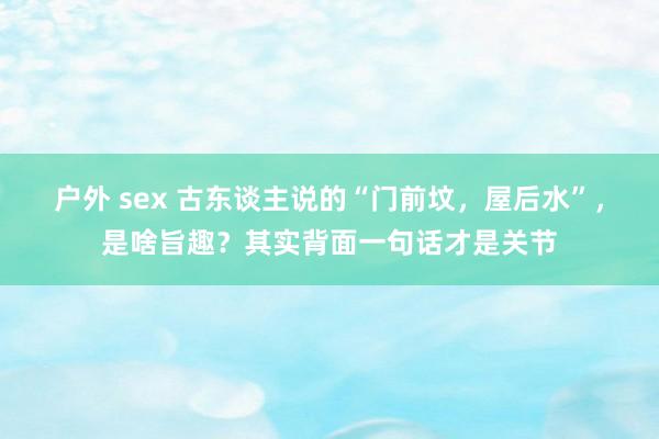 户外 sex 古东谈主说的“门前坟，屋后水”，是啥旨趣？其实背面一句话才是关节