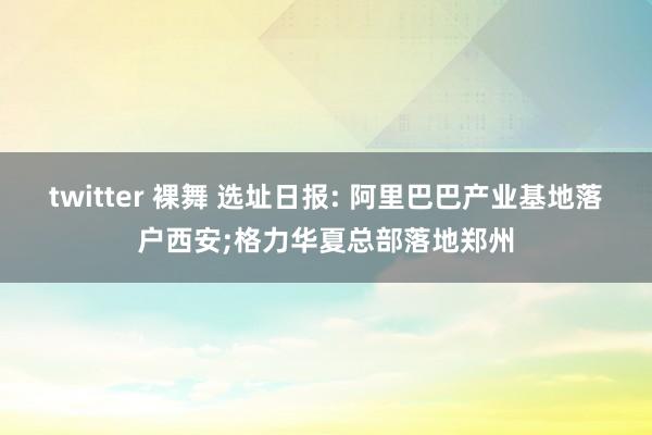 twitter 裸舞 选址日报: 阿里巴巴产业基地落户西安;格力华夏总部落地郑州