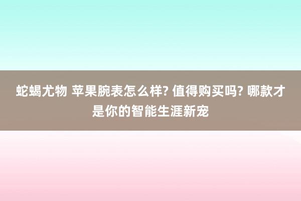 蛇蝎尤物 苹果腕表怎么样? 值得购买吗? 哪款才是你的智能生涯新宠