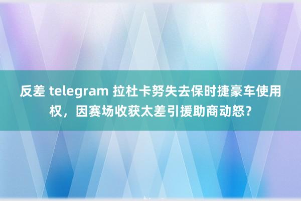 反差 telegram 拉杜卡努失去保时捷豪车使用权，因赛场收获太差引援助商动怒？