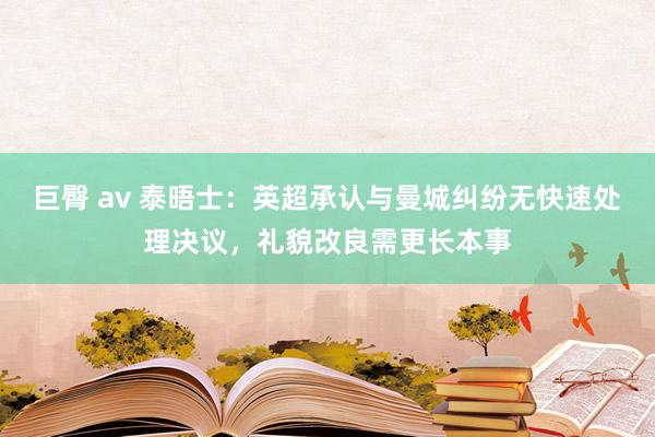 巨臀 av 泰晤士：英超承认与曼城纠纷无快速处理决议，礼貌改良需更长本事