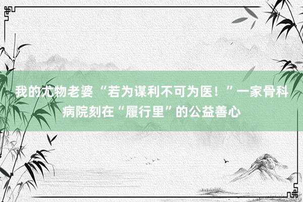 我的尤物老婆 “若为谋利不可为医！”一家骨科病院刻在“履行里”的公益善心