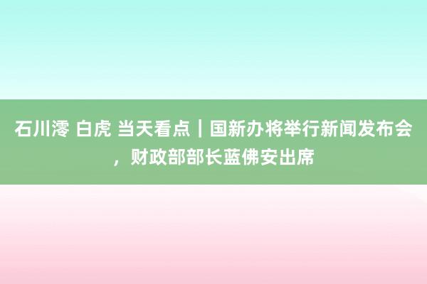 石川澪 白虎 当天看点｜国新办将举行新闻发布会，财政部部长蓝佛安出席