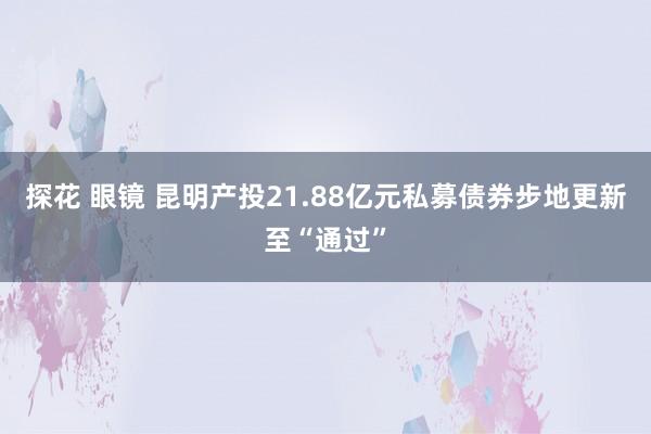 探花 眼镜 昆明产投21.88亿元私募债券步地更新至“通过”