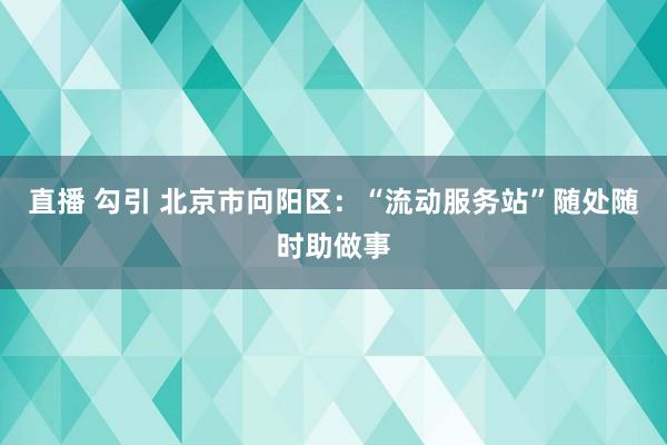 直播 勾引 北京市向阳区：“流动服务站”随处随时助做事