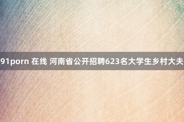 91porn 在线 河南省公开招聘623名大学生乡村大夫