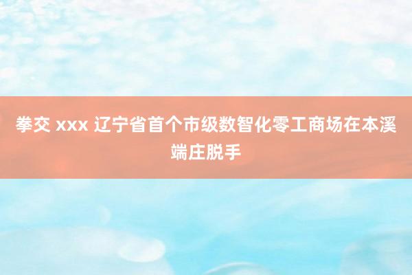 拳交 xxx 辽宁省首个市级数智化零工商场在本溪端庄脱手