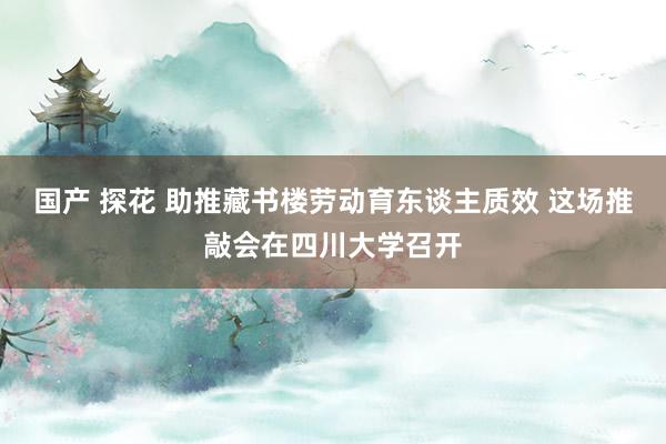 国产 探花 助推藏书楼劳动育东谈主质效 这场推敲会在四川大学召开