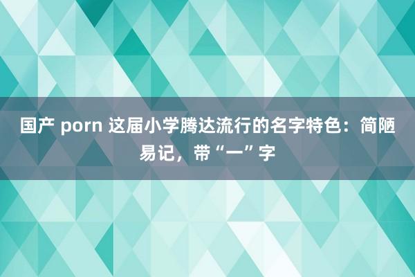 国产 porn 这届小学腾达流行的名字特色：简陋易记，带“一”字