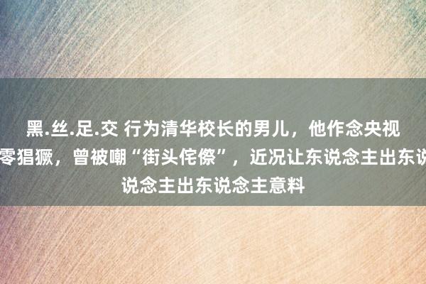 黑.丝.足.交 行为清华校长的男儿，他作念央视主办32年零猖獗，曾被嘲“街头侘傺”，近况让东说念主出东说念主意料