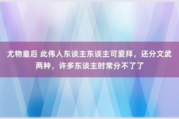 尤物皇后 此伟人东谈主东谈主可爱拜，还分文武两种，许多东谈主时常分不了了