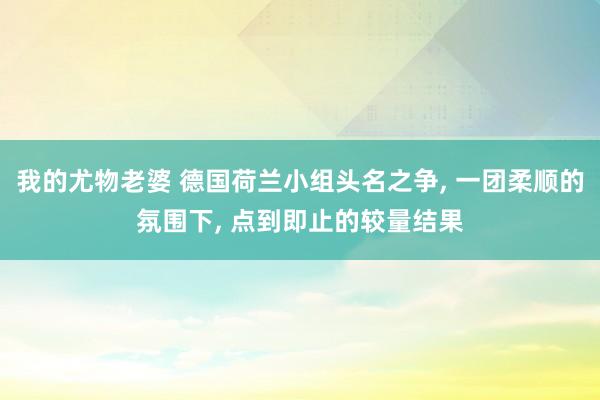 我的尤物老婆 德国荷兰小组头名之争， 一团柔顺的氛围下， 点到即止的较量结果