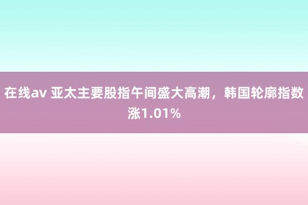 在线av 亚太主要股指午间盛大高潮，韩国轮廓指数涨1.01%