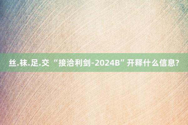 丝.袜.足.交 “接洽利剑-2024B”开释什么信息?