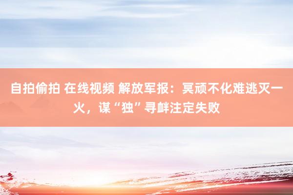 自拍偷拍 在线视频 解放军报：冥顽不化难逃灭一火，谋“独”寻衅注定失败