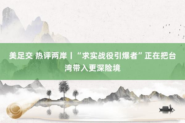 美足交 热评两岸丨“求实战役引爆者”正在把台湾带入更深险境