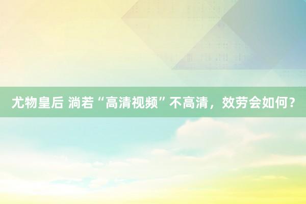 尤物皇后 淌若“高清视频”不高清，效劳会如何？