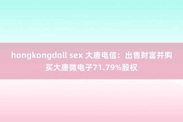 hongkongdoll sex 大唐电信：出售财富并购买大唐微电子71.79%股权