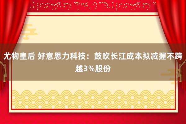 尤物皇后 好意思力科技：鼓吹长江成本拟减握不跨越3%股份