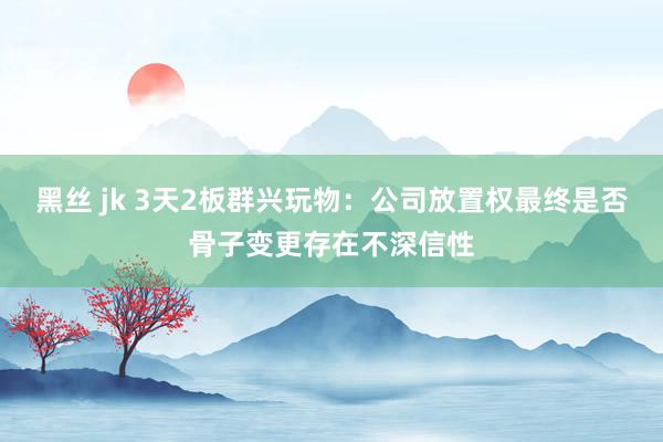 黑丝 jk 3天2板群兴玩物：公司放置权最终是否骨子变更存在不深信性