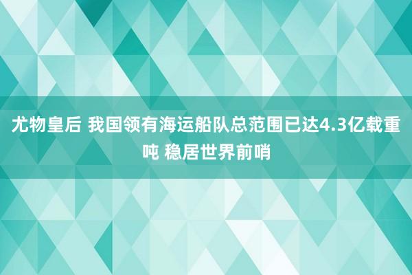 尤物皇后 我国领有海运船队总范围已达4.3亿载重吨 稳居世界前哨