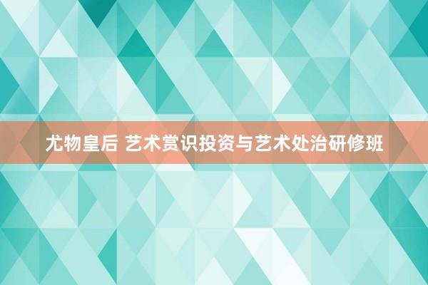 尤物皇后 艺术赏识投资与艺术处治研修班