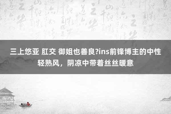 三上悠亚 肛交 御姐也善良?ins前锋博主的中性轻熟风，阴凉中带着丝丝暖意