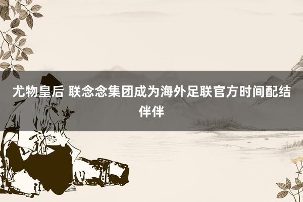 尤物皇后 联念念集团成为海外足联官方时间配结伴伴