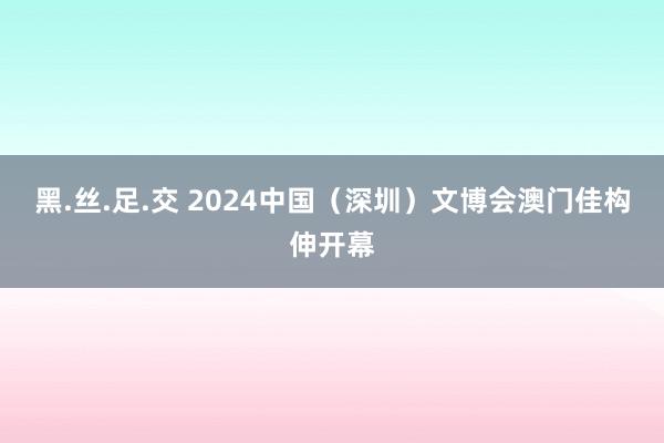 黑.丝.足.交 2024中国（深圳）文博会澳门佳构伸开幕