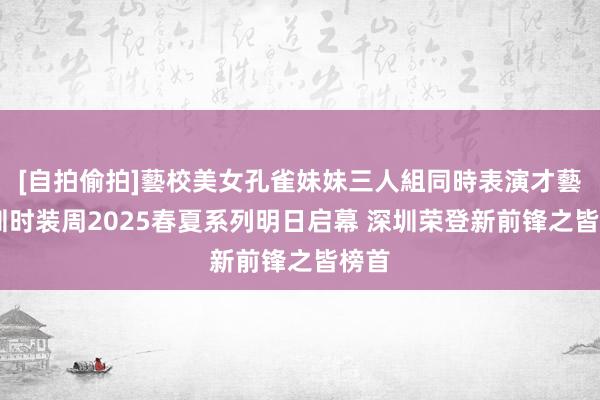 [自拍偷拍]藝校美女孔雀妹妹三人組同時表演才藝 深圳时装周2025春夏系列明日启幕 深圳荣登新前锋之皆榜首