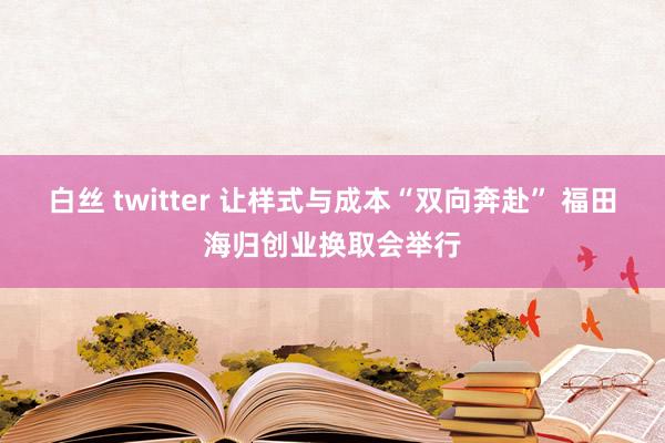 白丝 twitter 让样式与成本“双向奔赴” 福田海归创业换取会举行