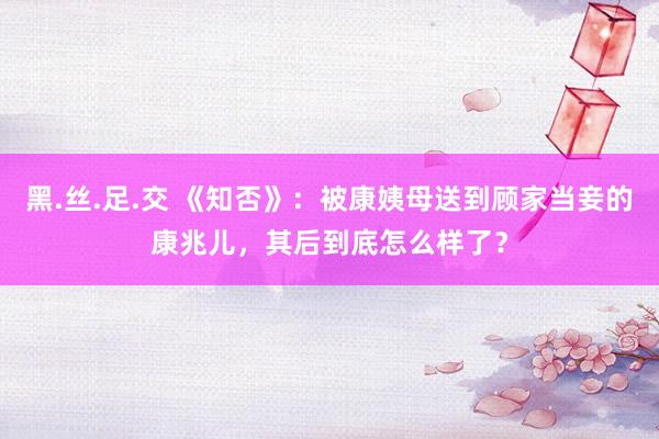 黑.丝.足.交 《知否》：被康姨母送到顾家当妾的康兆儿，其后到底怎么样了？