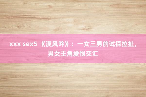 xxx sex5 《漠风吟》：一女三男的试探拉扯，男女主角爱恨交汇