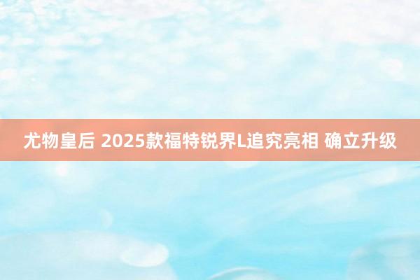 尤物皇后 2025款福特锐界L追究亮相 确立升级