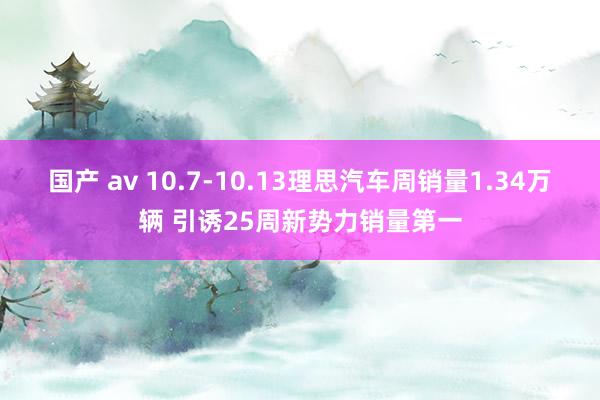 国产 av 10.7-10.13理思汽车周销量1.34万辆 引诱25周新势力销量第一