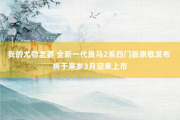 我的尤物老婆 全新一代良马2系四门版崇敬发布 将于来岁3月迎来上市