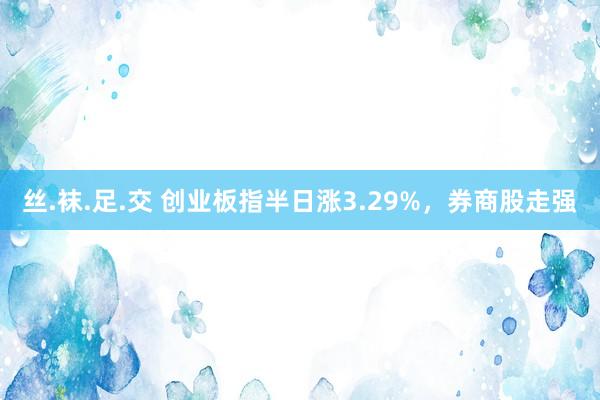 丝.袜.足.交 创业板指半日涨3.29%，券商股走强