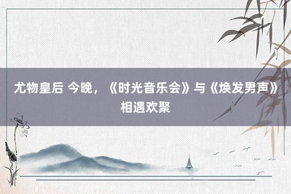 尤物皇后 今晚，《时光音乐会》与《焕发男声》相遇欢聚