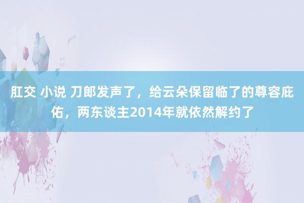 肛交 小说 刀郎发声了，给云朵保留临了的尊容庇佑，两东谈主2014年就依然解约了