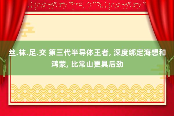 丝.袜.足.交 第三代半导体王者， 深度绑定海想和鸿蒙， 比常山更具后劲