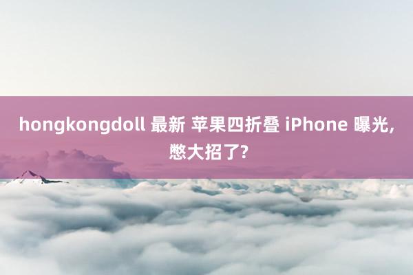 hongkongdoll 最新 苹果四折叠 iPhone 曝光， 憋大招了?