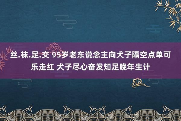 丝.袜.足.交 95岁老东说念主向犬子隔空点单可乐走红 犬子尽心奋发知足晚年生计