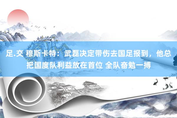 足.交 穆斯卡特：武磊决定带伤去国足报到，他总把国度队利益放在首位 全队奋勉一搏