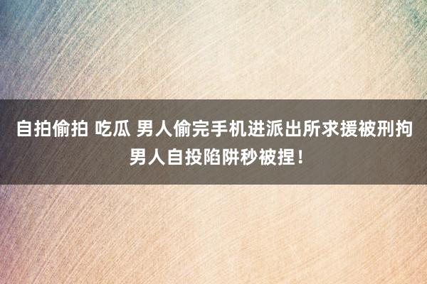 自拍偷拍 吃瓜 男人偷完手机进派出所求援被刑拘 男人自投陷阱秒被捏！