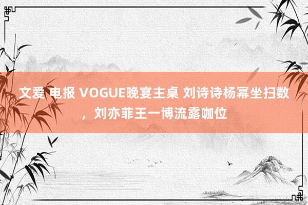 文爱 电报 VOGUE晚宴主桌 刘诗诗杨幂坐扫数，刘亦菲王一博流露咖位