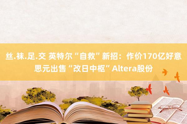 丝.袜.足.交 英特尔“自救”新招：作价170亿好意思元出售“改日中枢”Altera股份