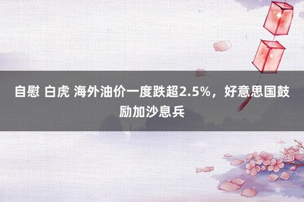 自慰 白虎 海外油价一度跌超2.5%，好意思国鼓励加沙息兵