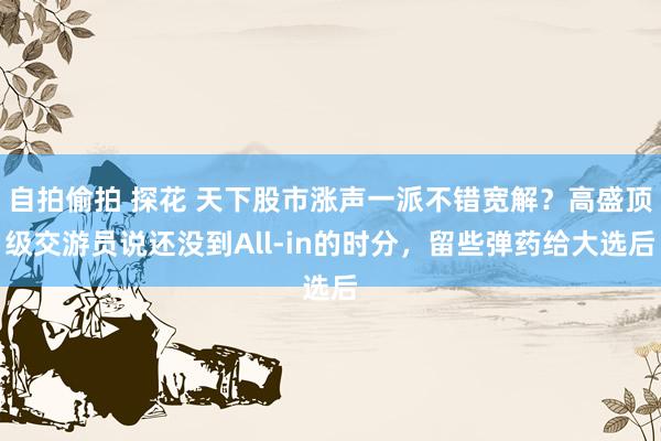 自拍偷拍 探花 天下股市涨声一派不错宽解？高盛顶级交游员说还没到All-in的时分，留些弹药给大选后