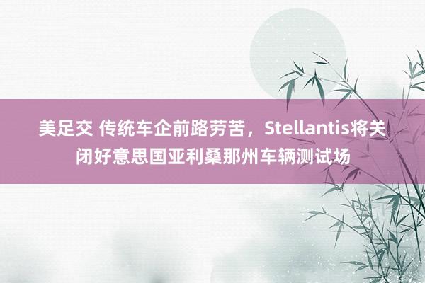 美足交 传统车企前路劳苦，Stellantis将关闭好意思国亚利桑那州车辆测试场